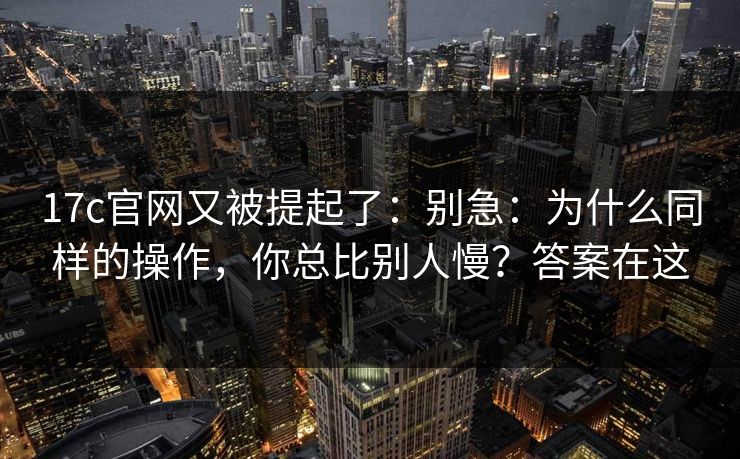 17c官网又被提起了：别急：为什么同样的操作，你总比别人慢？答案在这