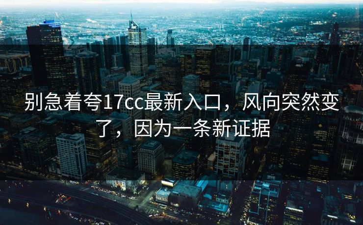 别急着夸17cc最新入口，风向突然变了，因为一条新证据