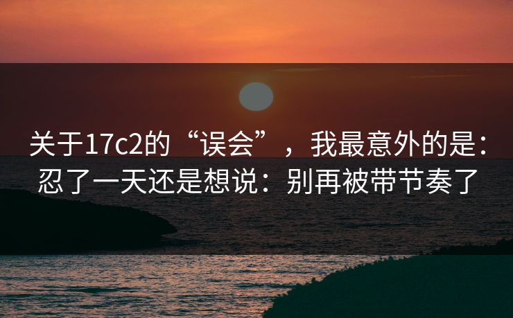 关于17c2的“误会”，我最意外的是：忍了一天还是想说：别再被带节奏了