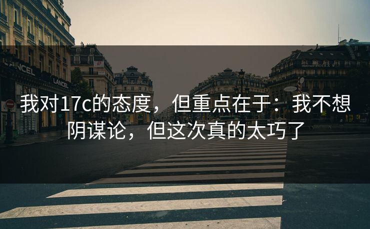 我对17c的态度，但重点在于：我不想阴谋论，但这次真的太巧了