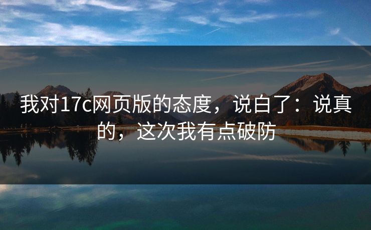 我对17c网页版的态度，说白了：说真的，这次我有点破防