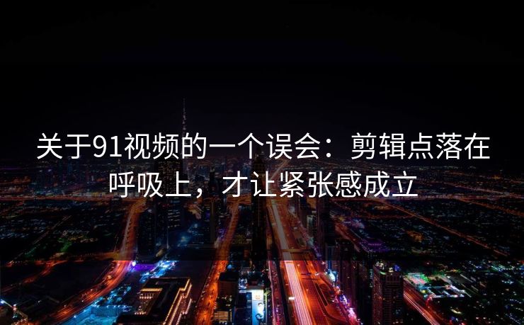 关于91视频的一个误会：剪辑点落在呼吸上，才让紧张感成立
