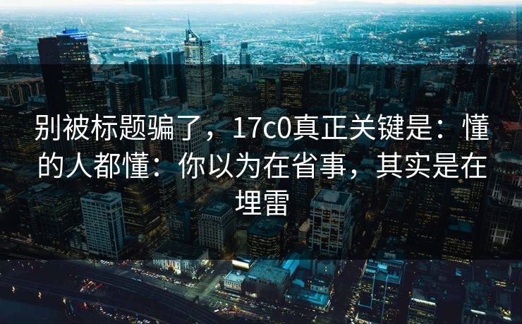 别被标题骗了，17c0真正关键是：懂的人都懂：你以为在省事，其实是在埋雷