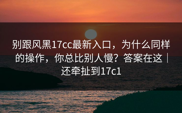 别跟风黑17cc最新入口，为什么同样的操作，你总比别人慢？答案在这｜还牵扯到17c1