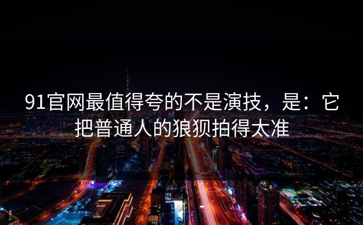 91官网最值得夸的不是演技，是：它把普通人的狼狈拍得太准