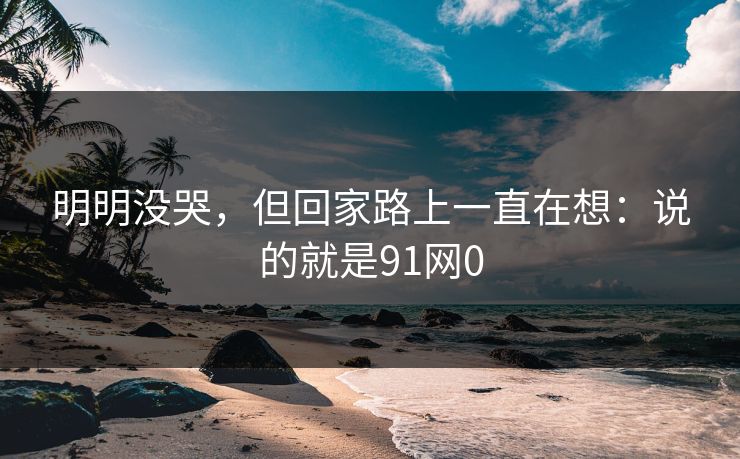 明明没哭，但回家路上一直在想：说的就是91网0