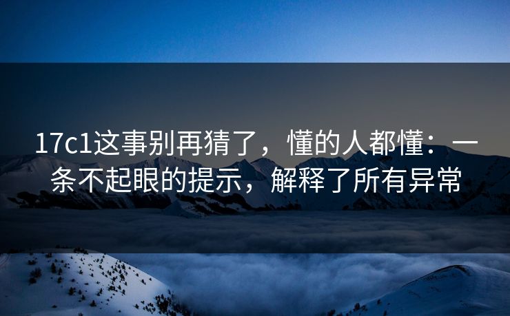 17c1这事别再猜了，懂的人都懂：一条不起眼的提示，解释了所有异常