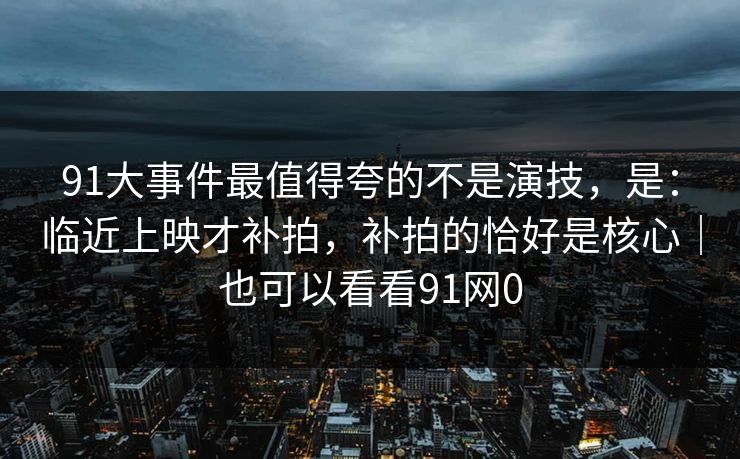 91大事件最值得夸的不是演技，是：临近上映才补拍，补拍的恰好是核心｜也可以看看91网0