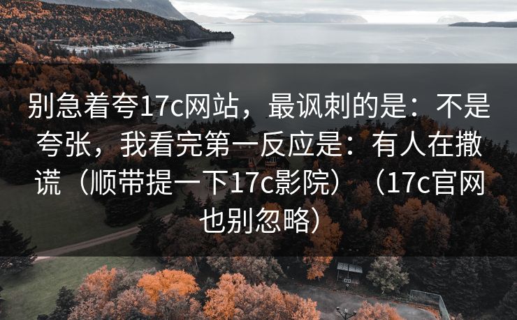 别急着夸17c网站，最讽刺的是：不是夸张，我看完第一反应是：有人在撒谎（顺带提一下17c影院）（17c官网也别忽略）