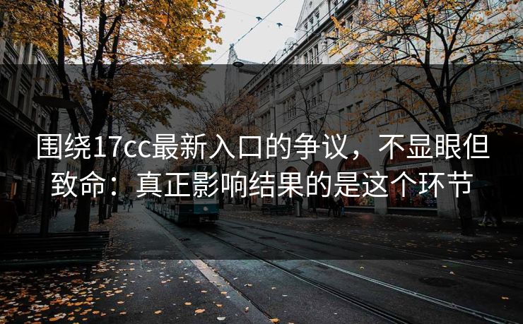围绕17cc最新入口的争议，不显眼但致命：真正影响结果的是这个环节