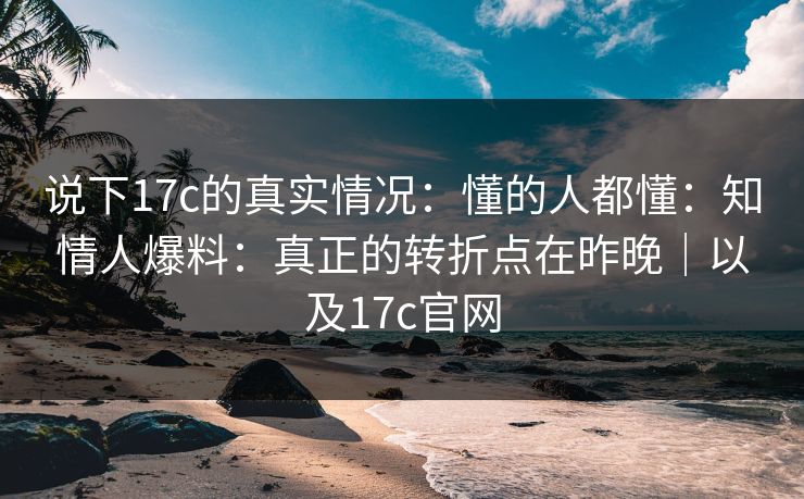 说下17c的真实情况:懂的人都懂:知情人爆料:真正的转折点在昨晚|以及17c官网 说下17c的真实情况:懂的人都懂:知情人爆料:真正的转折点在昨晚|以及17c官网