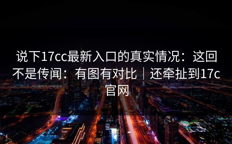 说下17cc最新入口的真实情况：这回不是传闻：有图有对比｜还牵扯到17c官网