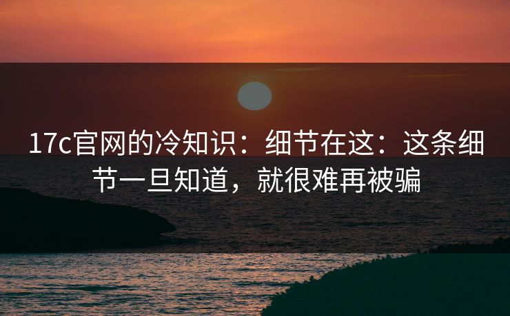 17c官网的冷知识：细节在这：这条细节一旦知道，就很难再被骗