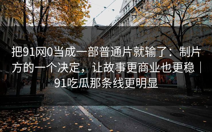 把91网0当成一部普通片就输了：制片方的一个决定，让故事更商业也更稳｜91吃瓜那条线更明显