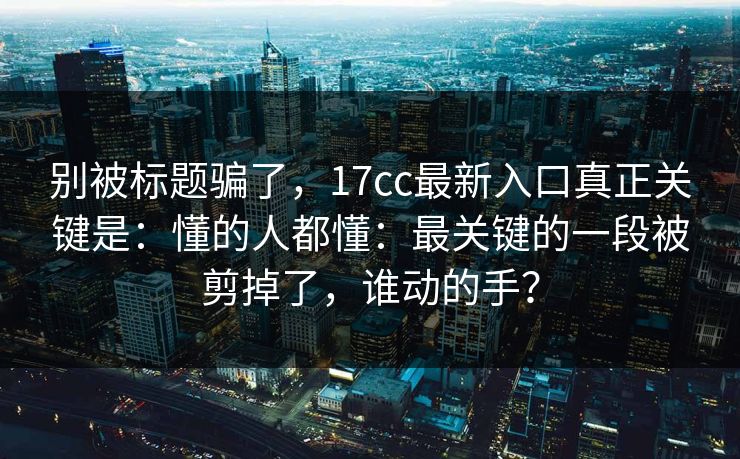 别被标题骗了，17cc最新入口真正关键是：懂的人都懂：最关键的一段被剪掉了，谁动的手？