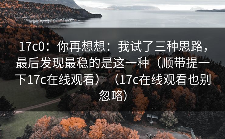 17c0：你再想想：我试了三种思路，最后发现最稳的是这一种（顺带提一下17c在线观看）（17c在线观看也别忽略）