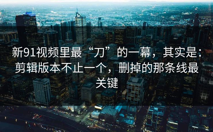 新91视频里最“刀”的一幕,其实是:剪辑版本不止一个,删掉的那条线最关键 新91视频里最“刀”的一幕,其实是:剪辑版本不止一个,删掉的那条线最关键