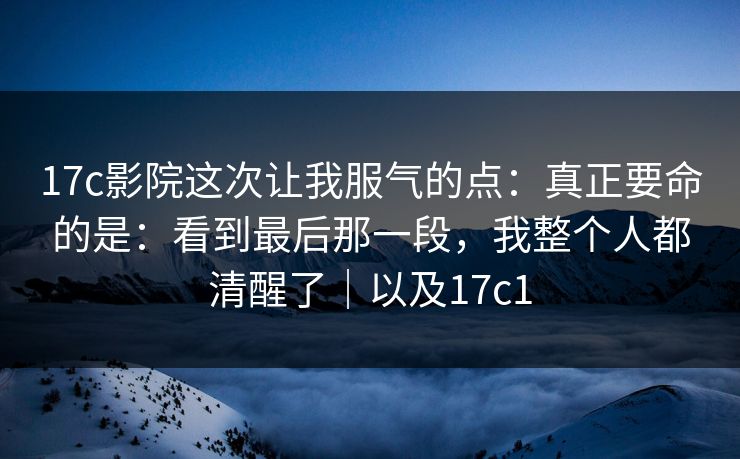 17c影院这次让我服气的点：真正要命的是：看到最后那一段，我整个人都清醒了｜以及17c1