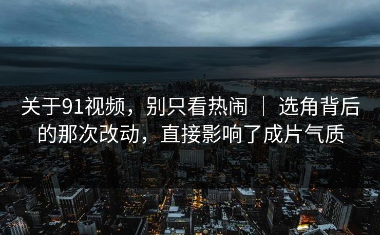 关于91视频，别只看热闹 ｜ 选角背后的那次改动，直接影响了成片气质