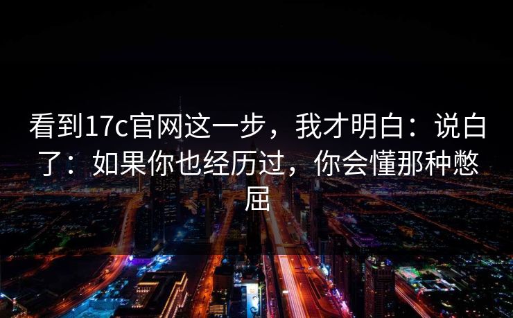 看到17c官网这一步，我才明白：说白了：如果你也经历过，你会懂那种憋屈