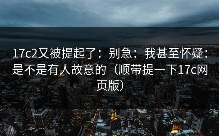 17c2又被提起了：别急：我甚至怀疑：是不是有人故意的（顺带提一下17c网页版）