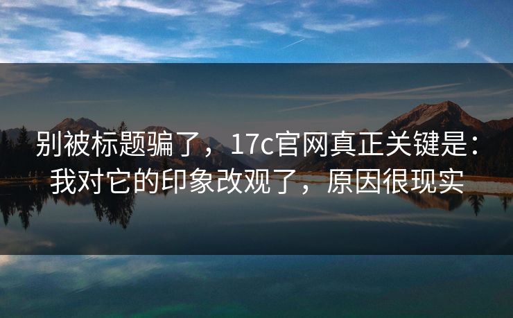 别被标题骗了，17c官网真正关键是：我对它的印象改观了，原因很现实