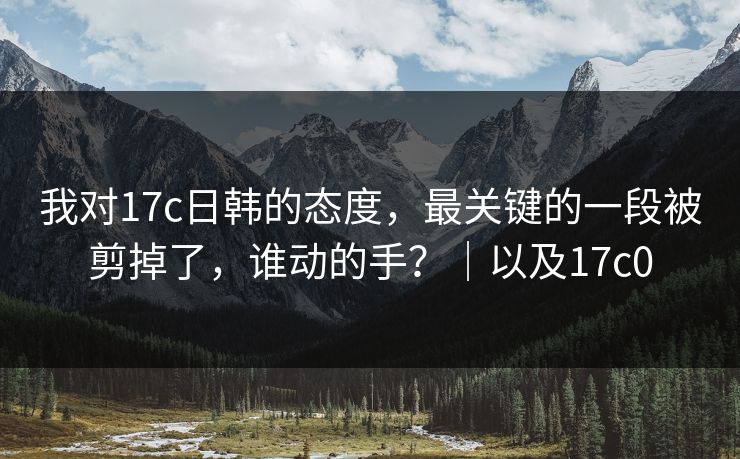 我对17c日韩的态度，最关键的一段被剪掉了，谁动的手？｜以及17c0