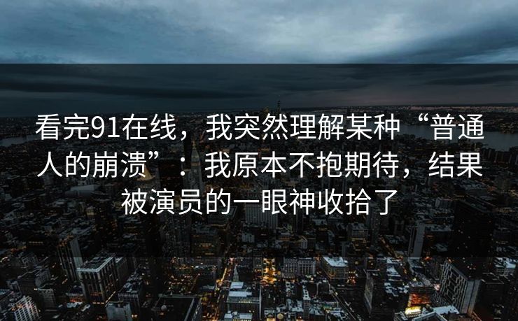 看完91在线，我突然理解某种“普通人的崩溃”：我原本不抱期待，结果被演员的一眼神收拾了