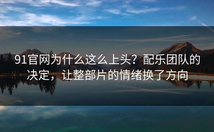 91官网为什么这么上头？配乐团队的决定，让整部片的情绪换了方向