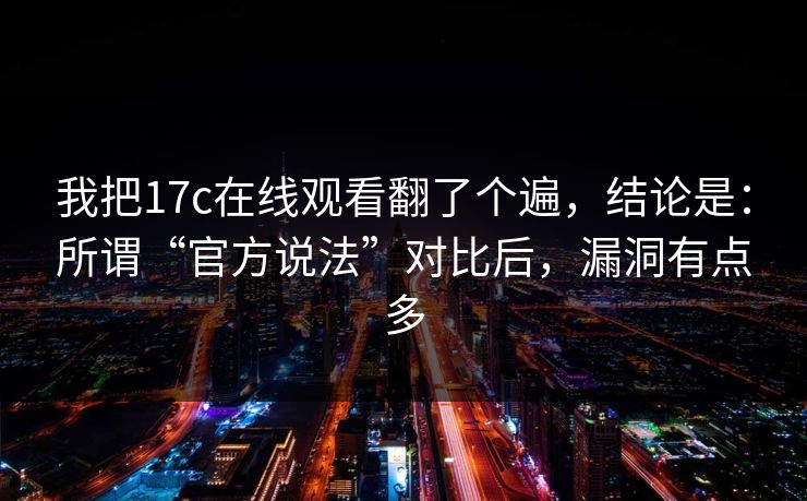 我把17c在线观看翻了个遍，结论是：所谓“官方说法”对比后，漏洞有点多