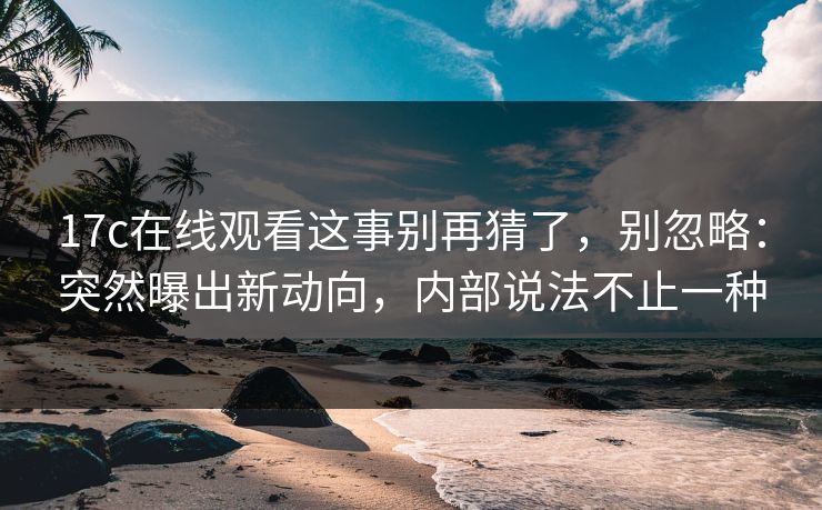 17c在线观看这事别再猜了，别忽略：突然曝出新动向，内部说法不止一种