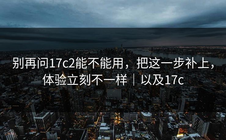 别再问17c2能不能用，把这一步补上，体验立刻不一样｜以及17c