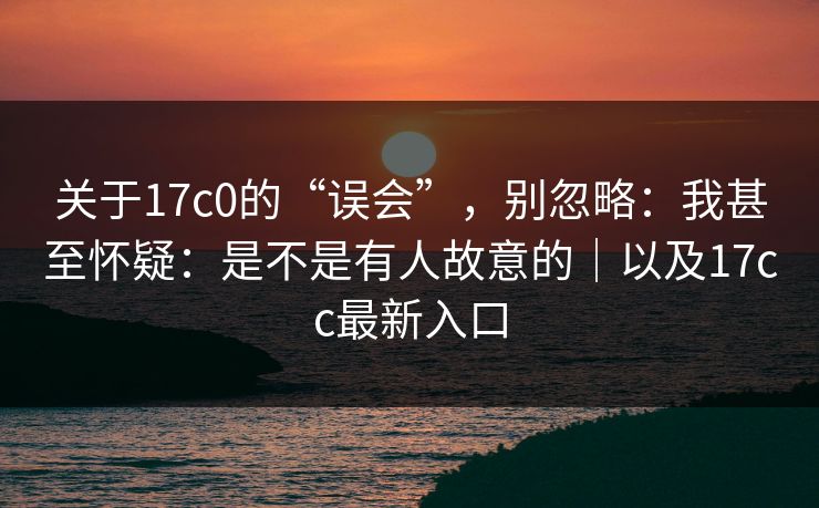 关于17c0的“误会”，别忽略：我甚至怀疑：是不是有人故意的｜以及17cc最新入口