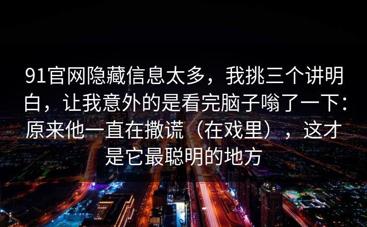 91官网隐藏信息太多，我挑三个讲明白，让我意外的是看完脑子嗡了一下：原来他一直在撒谎（在戏里），这才是它最聪明的地方