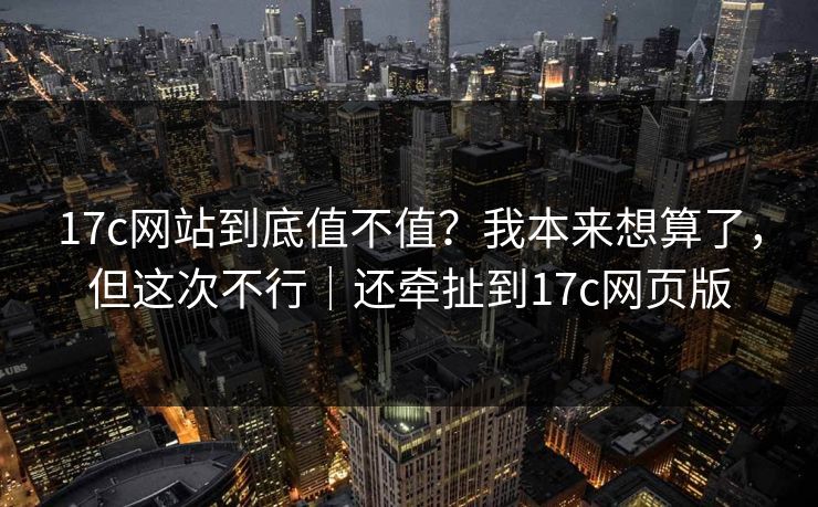 17c网站到底值不值？我本来想算了，但这次不行｜还牵扯到17c网页版