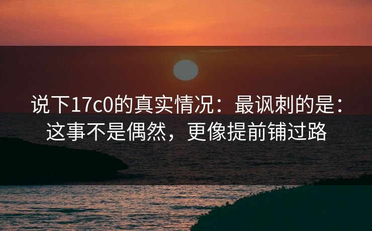 说下17c0的真实情况：最讽刺的是：这事不是偶然，更像提前铺过路