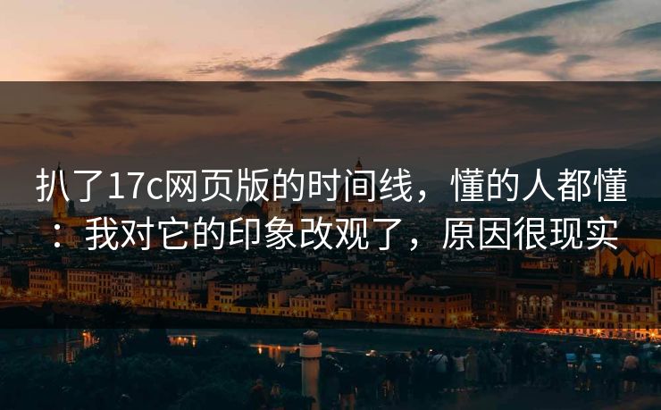 扒了17c网页版的时间线，懂的人都懂：我对它的印象改观了，原因很现实