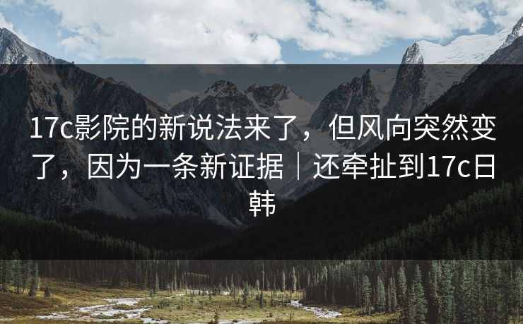 17c影院的新说法来了，但风向突然变了，因为一条新证据｜还牵扯到17c日韩