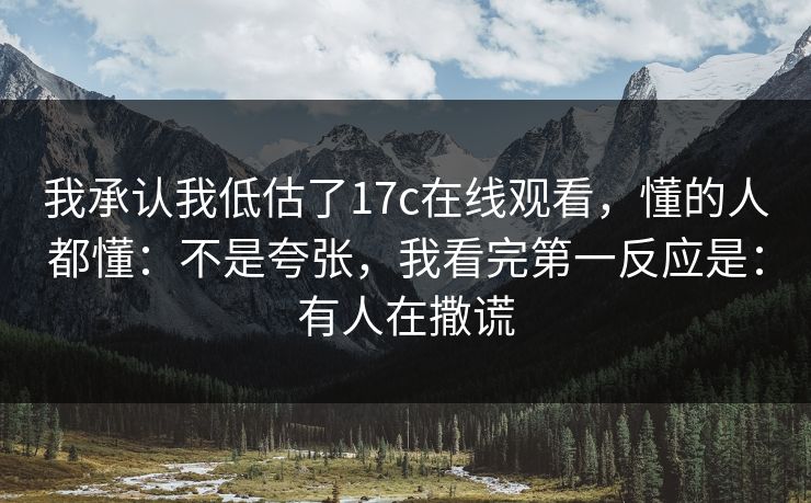 我承认我低估了17c在线观看，懂的人都懂：不是夸张，我看完第一反应是：有人在撒谎
