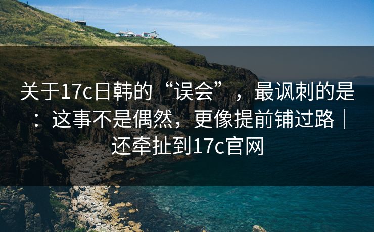 关于17c日韩的“误会”，最讽刺的是：这事不是偶然，更像提前铺过路｜还牵扯到17c官网