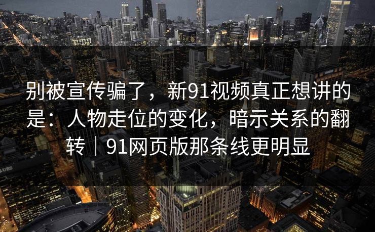 别被宣传骗了，新91视频真正想讲的是：人物走位的变化，暗示关系的翻转｜91网页版那条线更明显