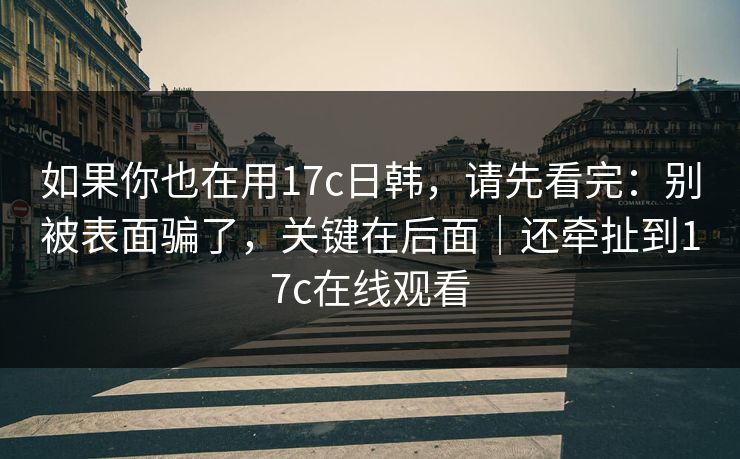 如果你也在用17c日韩，请先看完：别被表面骗了，关键在后面｜还牵扯到17c在线观看
