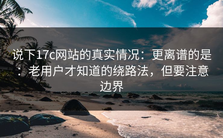 说下17c网站的真实情况：更离谱的是：老用户才知道的绕路法，但要注意边界