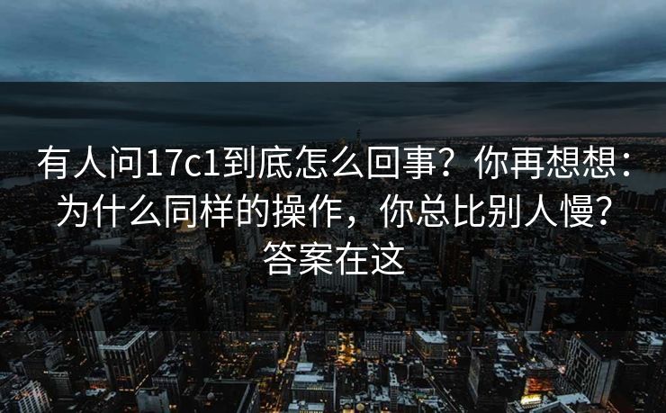 有人问17c1到底怎么回事？你再想想：为什么同样的操作，你总比别人慢？答案在这