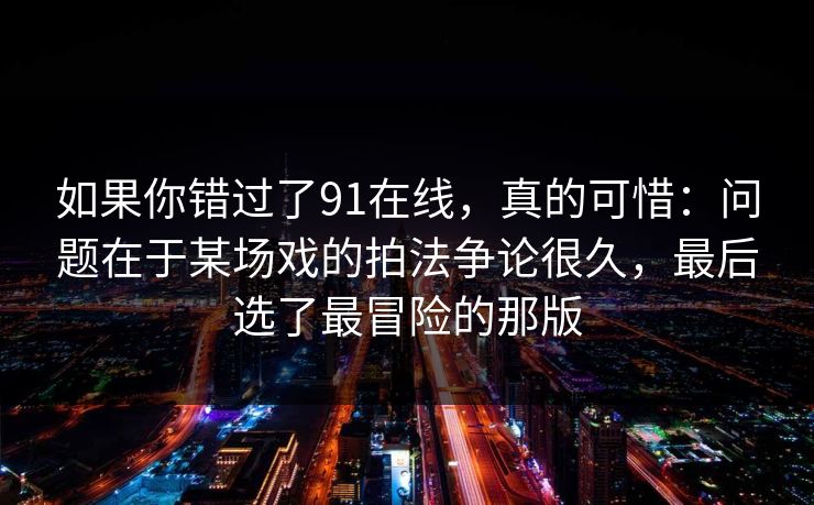 如果你错过了91在线，真的可惜：问题在于某场戏的拍法争论很久，最后选了最冒险的那版