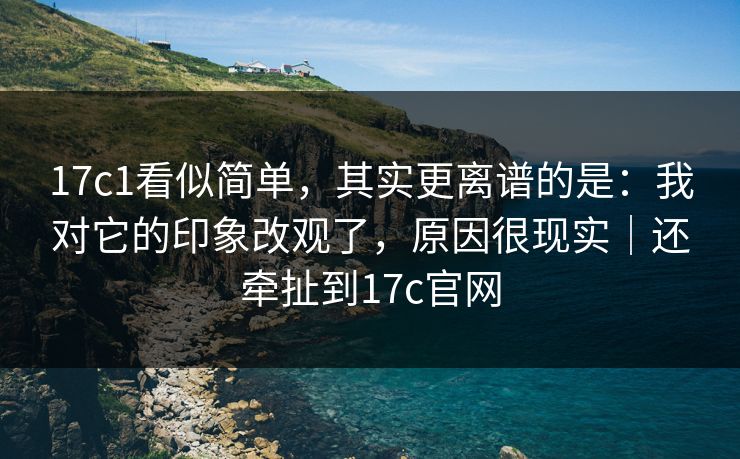 17c1看似简单，其实更离谱的是：我对它的印象改观了，原因很现实｜还牵扯到17c官网