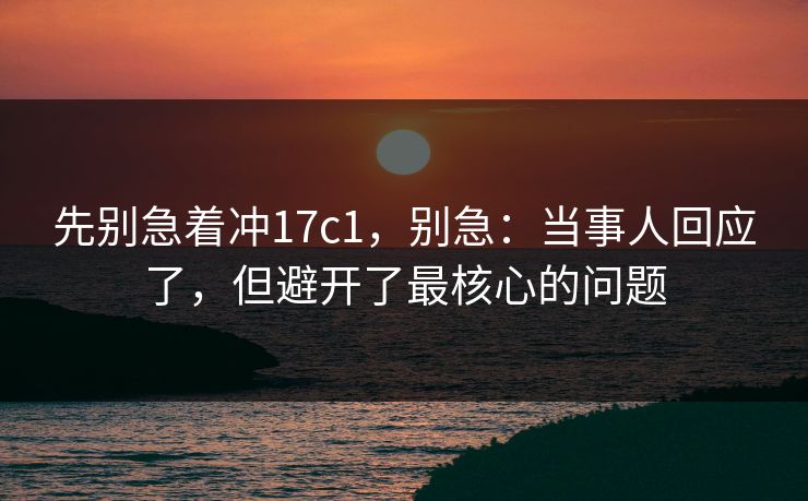先别急着冲17c1，别急：当事人回应了，但避开了最核心的问题