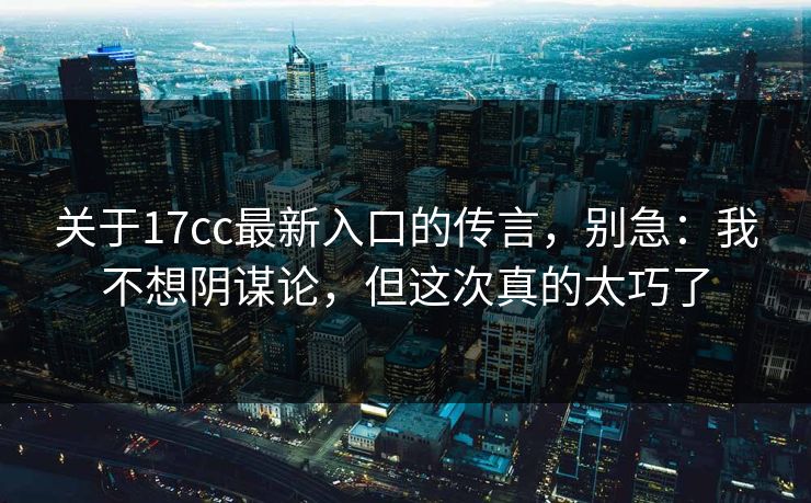 关于17cc最新入口的传言，别急：我不想阴谋论，但这次真的太巧了