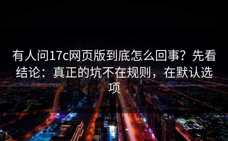 有人问17c网页版到底怎么回事？先看结论：真正的坑不在规则，在默认选项