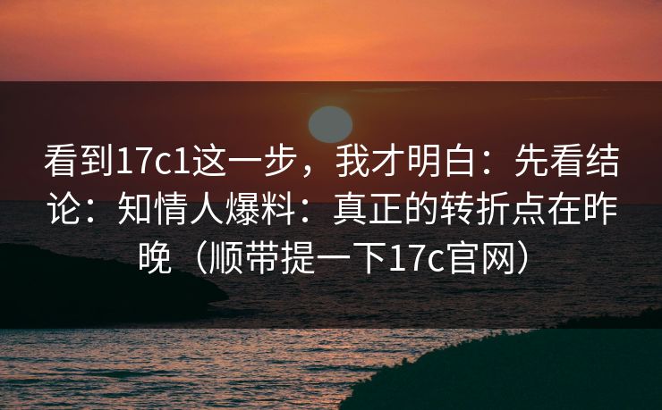 看到17c1这一步，我才明白：先看结论：知情人爆料：真正的转折点在昨晚（顺带提一下17c官网）